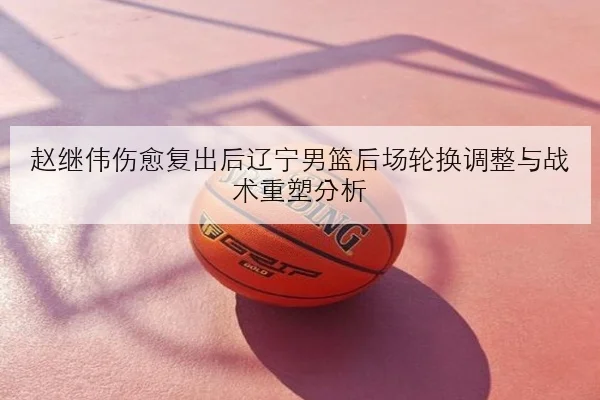 赵继伟伤愈复出后辽宁男篮后场轮换调整与战术重塑分析